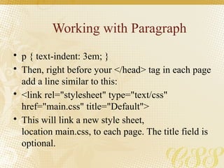 Working with Paragraph
• p { text-indent: 3em; }
• Then, right before your </head> tag in each page
add a line similar to this:
• <link rel="stylesheet" type="text/css"
href="main.css" title="Default">
• This will link a new style sheet,
location main.css, to each page. The title field is
optional.
 