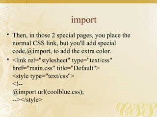 import
• Then, in those 2 special pages, you place the
normal CSS link, but you'll add special
code,@import, to add the extra color.
• <link rel="stylesheet" type="text/css"
href="main.css" title="Default">
<style type="text/css">
<!--
@import url(coolblue.css);
--></style>
 