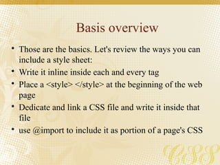 Basis overview
• Those are the basics. Let's review the ways you can
include a style sheet:
• Write it inline inside each and every tag
• Place a <style> </style> at the beginning of the web
page
• Dedicate and link a CSS file and write it inside that
file
• use @import to include it as portion of a page's CSS
 