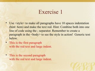 Exercise 1
• Use <style> to make all paragraphs have 10 spaces indentation
(hint: 6em) and make the text red. Hint: Combine both into one
line of code using the ; separator. Remember to create a
paragraph in the <body> to see the style in action! Generic text
below.
• This is the first paragraph
with the red text and large indent.
• This is the second paragraph
with the red text and large indent.
 
