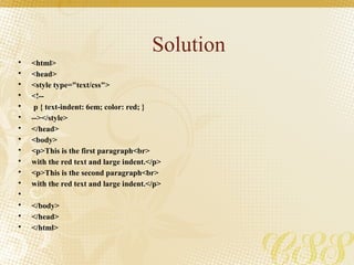 Solution
• <html>
• <head>
• <style type="text/css">
• <!--
• p { text-indent: 6em; color: red; }
• --></style>
• </head>
• <body>
• <p>This is the first paragraph<br>
• with the red text and large indent.</p>
• <p>This is the second paragraph<br>
• with the red text and large indent.</p>
•
• </body>
• </head>
• </html>
 