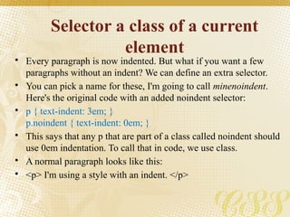 Selector a class of a current
element
• Every paragraph is now indented. But what if you want a few
paragraphs without an indent? We can define an extra selector.
• You can pick a name for these, I'm going to call minenoindent.
Here's the original code with an added noindent selector:
• p { text-indent: 3em; }
p.noindent { text-indent: 0em; }
• This says that any p that are part of a class called noindent should
use 0em indentation. To call that in code, we use class.
• A normal paragraph looks like this:
• <p> I'm using a style with an indent. </p>
 