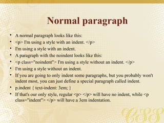 Normal paragraph
• A normal paragraph looks like this:
• <p> I'm using a style with an indent. </p>
• I'm using a style with an indent.
• A paragraph with the noindent looks like this:
• <p class="noindent"> I'm using a style without an indent. </p>
• I'm using a style without an indent.
• If you are going to only indent some paragraphs, but you probably won't
indent most, you can just define a special paragraph called indent.
• p.indent { text-indent: 3em; }
• If that's our only style, regular <p> </p> will have no indent, while <p
class="indent"> </p> will have a 3em indentation.
 