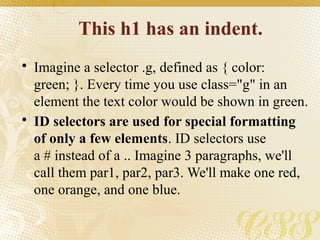 This h1 has an indent.
• Imagine a selector .g, defined as { color:
green; }. Every time you use class="g" in an
element the text color would be shown in green.
• ID selectors are used for special formatting
of only a few elements. ID selectors use
a # instead of a .. Imagine 3 paragraphs, we'll
call them par1, par2, par3. We'll make one red,
one orange, and one blue.
 