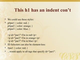 This h1 has an indent con’t
• We could use these styles:
• p#par1 { color: red; }
p#par2 { color: orange; }
p#par3 { color: blue; }
<p id="par1">I'm in red</p>
<p id="par2">I'm in orange</p>
<p id="par3">I'm in blue</p>
• ID Selectors can also be element-less:
• #par1 { color: red; }
• ...would apply to all tags that specify id="par1".
 