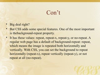 Con’t
• Big deal right?
• But CSS adds some special features. One of the most important
is thebackground-repeat property.
• It has these values: repeat, repeat-x, repeat-y, or no-repeat. A
regular web page has a default of background-repeat: repeat,
which means the image is repeated both horizontally and
vertically. With CSS, you can set the background to repeat
horizontally (repeat-x), repeat vertically (repeat-y), or not
repeat at all (no-repeat).
 