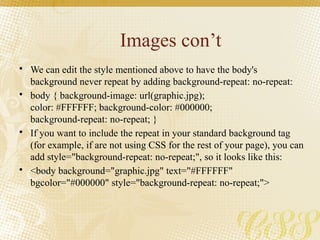 Images con’t
• We can edit the style mentioned above to have the body's
background never repeat by adding background-repeat: no-repeat:
• body { background-image: url(graphic.jpg);
color: #FFFFFF; background-color: #000000;
background-repeat: no-repeat; }
• If you want to include the repeat in your standard background tag
(for example, if are not using CSS for the rest of your page), you can
add style="background-repeat: no-repeat;", so it looks like this:
• <body background="graphic.jpg" text="#FFFFFF"
bgcolor="#000000" style="background-repeat: no-repeat;">
 