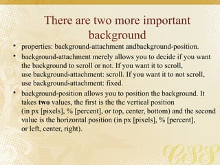 There are two more important
background
• properties: background-attachment andbackground-position.
• background-attachment merely allows you to decide if you want
the background to scroll or not. If you want it to scroll,
use background-attachment: scroll. If you want it to not scroll,
use background-attachment: fixed.
• background-position allows you to position the background. It
takes two values, the first is the the vertical position
(in px [pixels], % [percent], or top, center, bottom) and the second
value is the horizontal position (in px [pixels], % [percent],
or left, center, right).
 