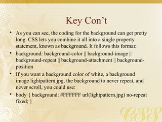 Key Con’t
• As you can see, the coding for the background can get pretty
long. CSS lets you combine it all into a single property
statement, known as background. It follows this format:
• background: background-color || background-image ||
background-repeat || background-attachment || background-
position
• If you want a background color of white, a background
image lightpattern.jpg, the background to never repeat, and
never scroll, you could use:
• body { background: #FFFFFF url(lightpattern.jpg) no-repeat
fixed; }
 