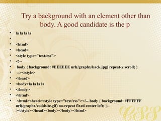 Try a background with an element other than
body. A good candidate is the p
• la la la la
•
• <html>
• <head>
• <style type="text/css">
• <!--
• body { background: #EEEEEE url(/graphx/back.jpg) repeat-y scroll; }
• --></style>
• </head>
• <body>la la la la
• </body>
• </html>
• <html><head><style type="text/css"><!-- body { background: #FFFFFF
url(/graphx/coddsite.gif) no-repeat fixed center left; }--
></style></head><body></body></html>
 