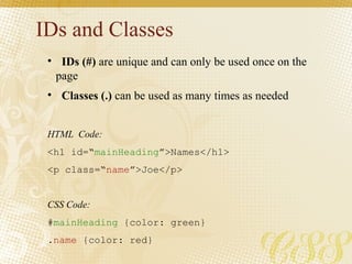 IDs and Classes
• IDs (#) are unique and can only be used once on the
page
• Classes (.) can be used as many times as needed
HTML Code:
<h1 id=“mainHeading”>Names</h1>
<p class=“name”>Joe</p>
CSS Code:
#mainHeading {color: green}
.name {color: red}
 
