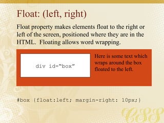 Float: (left, right)
Float property makes elements float to the right or
left of the screen, positioned where they are in the
HTML. Floating allows word wrapping.
div id=“box”
Here is some text which
wraps around the box
floated to the left.
#box {float:left; margin-right: 10px;}
 