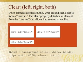 Clear: (left, right, both)
#box3 { background-color: white; border:
1px solid #000; clear: both;}
When elements are floated, they wrap around each other to
form a “caravan.” The clear property detaches an element
from the “caravan” and allows it to start on a new line.
div id=“box1” div id=“box2”
div id=“box3”
 