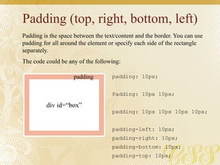 Padding (top, right, bottom, left)
Padding is the space between the text/content and the border. You can use
padding for all around the element or specify each side of the rectangle
separately.
The code could be any of the following:
padding: 10px;
Padding: 10px 10px;
padding: 10px 10px 10px 10px;
padding-left: 10px;
padding-right: 10px;
padding-bottom: 10px;
padding-top: 10px;
div id=“box”
padding
 