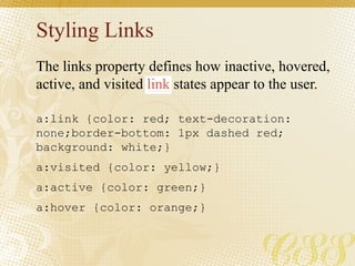 Styling Links
a:link {color: red; text-decoration:
none;border-bottom: 1px dashed red;
background: white;}
a:visited {color: yellow;}
a:active {color: green;}
a:hover {color: orange;}
The links property defines how inactive, hovered,
active, and visited link states appear to the user.
 