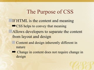 The Purpose of CSS
If HTML is the content and meaning
➡CSS helps to convey that meaning
Allows developers to separate the content
from layout and design
Content and design inherently different in
nature
➡ Change in content does not require change in
design
 