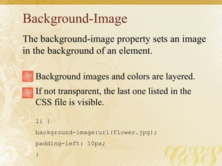 Background-Image
li {
background-image:url(flower.jpg);
padding-left: 10px;
}
Background images and colors are layered.
If not transparent, the last one listed in the
CSS file is visible.
The background-image property sets an image
in the background of an element.
 