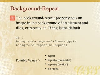 Background-Repeat
li {
background-image:url(flower.jpg);
background-repeat:no-repeat;
}
Possible Values >
The background-repeat property sets an
image in the background of an element and
tiles, or repeats, it. Tiling is the default.
• repeat
• repeat-x (horizontal)
• repeat-y (vertical)
• no-repeat
 