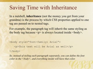 Saving Time with Inheritance
In a nutshell, inheritance (not the money you get from your
grandma) is the process by which CSS properties applied to one
tag are passed on to nested tags.
For example, the paragraph tag will inherit the same styling as
the body tag because <p> is always located inside <body>.
<body style=“font-family: Arial”>
<p>This text will be Arial as well</p>
</body>
So, instead of styling each paragraph separately, you can define the font
color in the <body>, and everything inside will have that color.
 