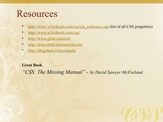 Resources
• http://www.w3schools.com/css/css_reference.asp (list of all CSS properties)
• http://www.w3schools.com/css/
• http://www.glish.com/css/
• http://www.html.net/tutorials/css/
• http://blog.html.it/layoutgala/
Great Book
“CSS: The Missing Manual” - by David Sawyer McFarland
 