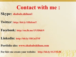 Contact with me :
Skype: shabab.shihan1
Twitter: http://bit.ly/1HkfemT
Facebook: http://on.fb.me/1N3DhbN
Linkedin: http://bit.ly/1RGnZNF
Portfolio site: www.shababshihan.com
For hire me create your website: http://bit.ly/1GTFk5b
 