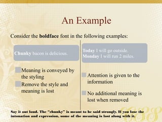 An Example
Meaning is conveyed by
the styling
Remove the style and
meaning is lost
Attention is given to the
information
No additional meaning is
lost when removed
Consider the boldface font in the following examples:
Chunky bacon is delicious.
Today I will go outside.
Monday I will run 2 miles.
Say it out loud. The “chunky” is meant to be said strongly. If you lose the
intonation and expression, some of the meaning is lost along with it.
 