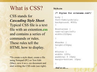 What is CSS?
CSS stands for
Cascading Style Sheet.
Typical CSS file is a text
file with an extention.css
and contains a series of
commands or rules.
These rules tell the
HTML how to display.
*To create a style sheet, create a file
using Notepad (PC) or Text Edit
(Mac), save it as a .css document and
start writing the CSS code (see right).
/* Styles for sitename.com*/
body {
font-family:Arial;
background: #000;
}
#container {
text-align:left;
width:1020px;
}
#header {
height:232px;
}
#footer {
width: 100%;
padding: 0 10px;
margin-bottom: 10px;
}
And so on….
Style.css
 