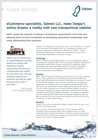 Case Study

  eCommerce specialists, Salmon LLC, make Sleepy’s
  online dreams a reality with new transactional website
  SAFE™ meets the majority of Sleepy’s eCommerce requirements out of the box,
  allowing them to focus investment on developing specialized functionality that
  really differentiate their business.


                                      Sleepy’s “The Mattress Professionals”, with over 700 stores in 11 states
                                      in the Northeast USA replaced their non transactional website with
                                      Salmon’s Application Framework for eCommerce (SAFE™), a fully
                                      developed, tested and pre-configured eCommerce solution which
                                      extends IBM’s WebSphere Commerce product.

  “Salmon did an excellent job        Challenge
  in understanding our business,      Sleepy’s needed a sophisticated website in very short timescales. With its
                                      functionally rich capability, SAFE™ met the majority of Sleepy’s requirements
  delivering a solution that
                                      immediately, allowing them to focus investment on developing custom
  matched our specific                functionality that would really differentiate their business, would allow
  requirements and delivering         them to sell more online and provide a great customer experience;
                                      in turn making them more profitable.
  a sophisticated new website
  in a very short time. We have       Solution
  had great response from             SAFE™ met the majority of Sleepy’s requirements out of the box, allowing
                                      them to focus investment on developing specialized functionality that
  customers who like the option
                                      would really differentiate their business. Customers are now able to search
  of buying online when it            for “the perfect mattress” using a simple 3 question quiz, schedule an
  suits them.”                        appointment at a Sleepy’s store and schedule a delivery timeslot that
                                      suits them. It’s “sleep centre” section offers advice and the site also has
                    Chris Cucuzza,    a section where customers can compare mattress material, as well as
         VP of Technology, Sleepy’s   use Instant Messaging for advise. Searching for products has also been
                                      simplified with the use of “faceted navigation”. The website is integrated
                                      with their backend Oracle ERP system and Sleepy’s eBusiness team are
                                      able to maintain their own content and update the site whenever pricing,
                                      promotions, or other details change.

                                      Benefits
                                      Sleepy’s now have an enterprise scalable solution that will cater to all
                                      of their eCommerce needs.
                                      Chris Cucuzza, VP of Technology said. “We are already beating
                                      forecasted sales and doing better than projected online, we took
                                      significant sales through the website in the first 2 weeks and we have
                                      no doubt that our eCommerce initiative will contribute to a significant
                                      portion of our future revenue growth.”




Unique Approach • Unique Solutions
 