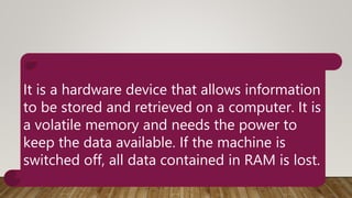 It is a hardware device that allows information
to be stored and retrieved on a computer. It is
a volatile memory and needs the power to
keep the data available. If the machine is
switched off, all data contained in RAM is lost.
 