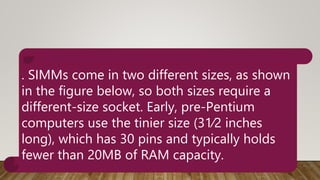 . SIMMs come in two different sizes, as shown
in the figure below, so both sizes require a
different-size socket. Early, pre-Pentium
computers use the tinier size (31⁄2 inches
long), which has 30 pins and typically holds
fewer than 20MB of RAM capacity.
 