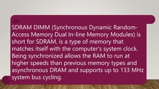SDRAM DIMM (Synchronous Dynamic Random-
Access Memory Dual In-line Memory Modules) is
short for SDRAM, is a type of memory that
matches itself with the computer's system clock.
Being synchronized allows the RAM to run at
higher speeds than previous memory types and
asynchronous DRAM and supports up to 133 MHz
system bus cycling.
 