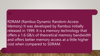 RDRAM (Rambus Dynamic Random-Access
Memory) It was developed by Rambus initially
released in 1999. It is a memory technology that
offers a 1.6 GB/s of theoretical memory bandwidth
and offers better memory access at a little higher
cost when compared to SDRAM.
 