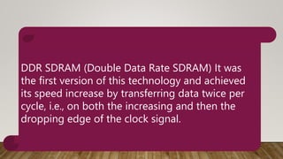 DDR SDRAM (Double Data Rate SDRAM) It was
the first version of this technology and achieved
its speed increase by transferring data twice per
cycle, i.e., on both the increasing and then the
dropping edge of the clock signal.
 