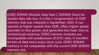 DDR2 SDRAM (Double Data Rate 2 SDRAM) Short for
double data rate two, It is the 2 nd generation of DDR
memory that was released in September 2003. It can
operate at higher speeds than DDR, offers higher speed,
operates on less power, and generates less heat. Due to
architectural variances, DDR2 memory modules are
incompatible with predecessor (D.D.R.) slots. It transfers
64 bits of data twice every clock cycle. DDR2-SDRAM
memory is not compatible with the current DDR-SDRAM
memory slot.
 