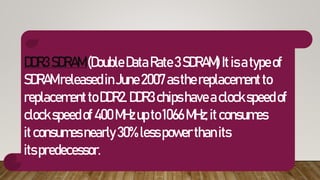 DDR3SDRAM(DoubleDataRate3SDRAM) Itisatypeof
SDRAMreleasedinJune2007asthereplacementto
replacementtoDDR2.DDR3 chipshaveaclockspeedof
clockspeedof400MHzupto1066MHz;itconsumes
itconsumesnearly30%lesspowerthanits
itspredecessor.
 