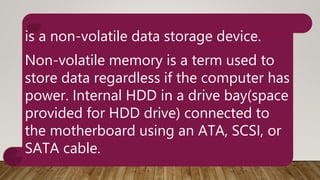 is a non-volatile data storage device.
Non-volatile memory is a term used to
store data regardless if the computer has
power. Internal HDD in a drive bay(space
provided for HDD drive) connected to
the motherboard using an ATA, SCSI, or
SATA cable.
 
