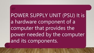 POWER SUPPLY UNIT (PSU) It is
a hardware component of a
computer that provides the
power needed by the computer
and its components.
 