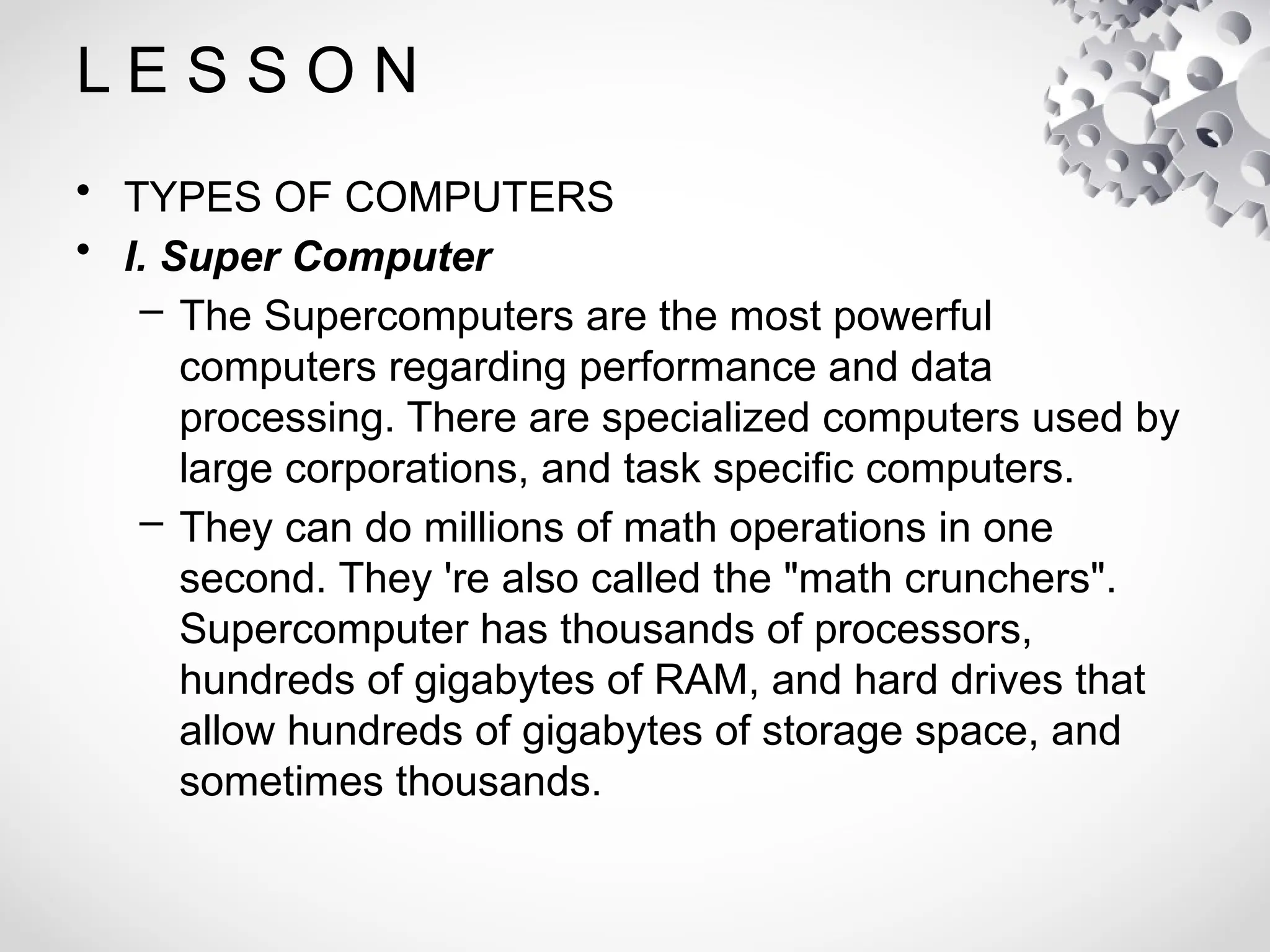 L E S S O N
• TYPES OF COMPUTERS
• I. Super Computer
– The Supercomputers are the most powerful
computers regarding performance and data
processing. There are specialized computers used by
large corporations, and task specific computers.
– They can do millions of math operations in one
second. They 're also called the "math crunchers".
Supercomputer has thousands of processors,
hundreds of gigabytes of RAM, and hard drives that
allow hundreds of gigabytes of storage space, and
sometimes thousands.
 