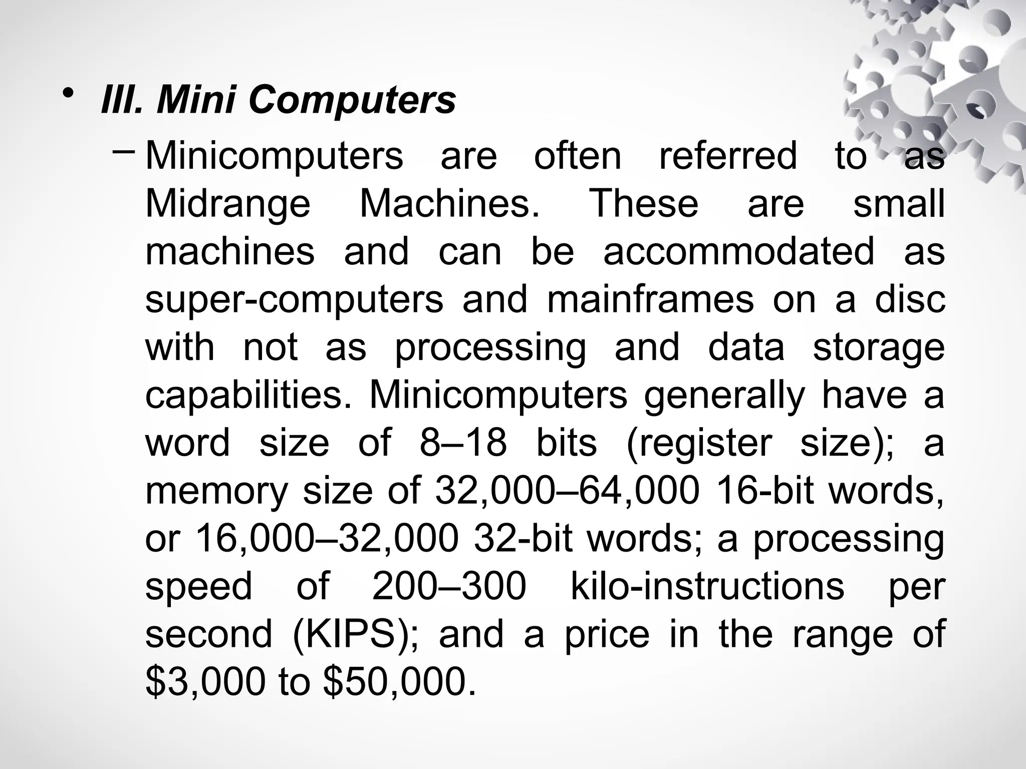• III. Mini Computers
– Minicomputers are often referred to as
Midrange Machines. These are small
machines and can be accommodated as
super-computers and mainframes on a disc
with not as processing and data storage
capabilities. Minicomputers generally have a
word size of 8–18 bits (register size); a
memory size of 32,000–64,000 16-bit words,
or 16,000–32,000 32-bit words; a processing
speed of 200–300 kilo-instructions per
second (KIPS); and a price in the range of
$3,000 to $50,000.
 