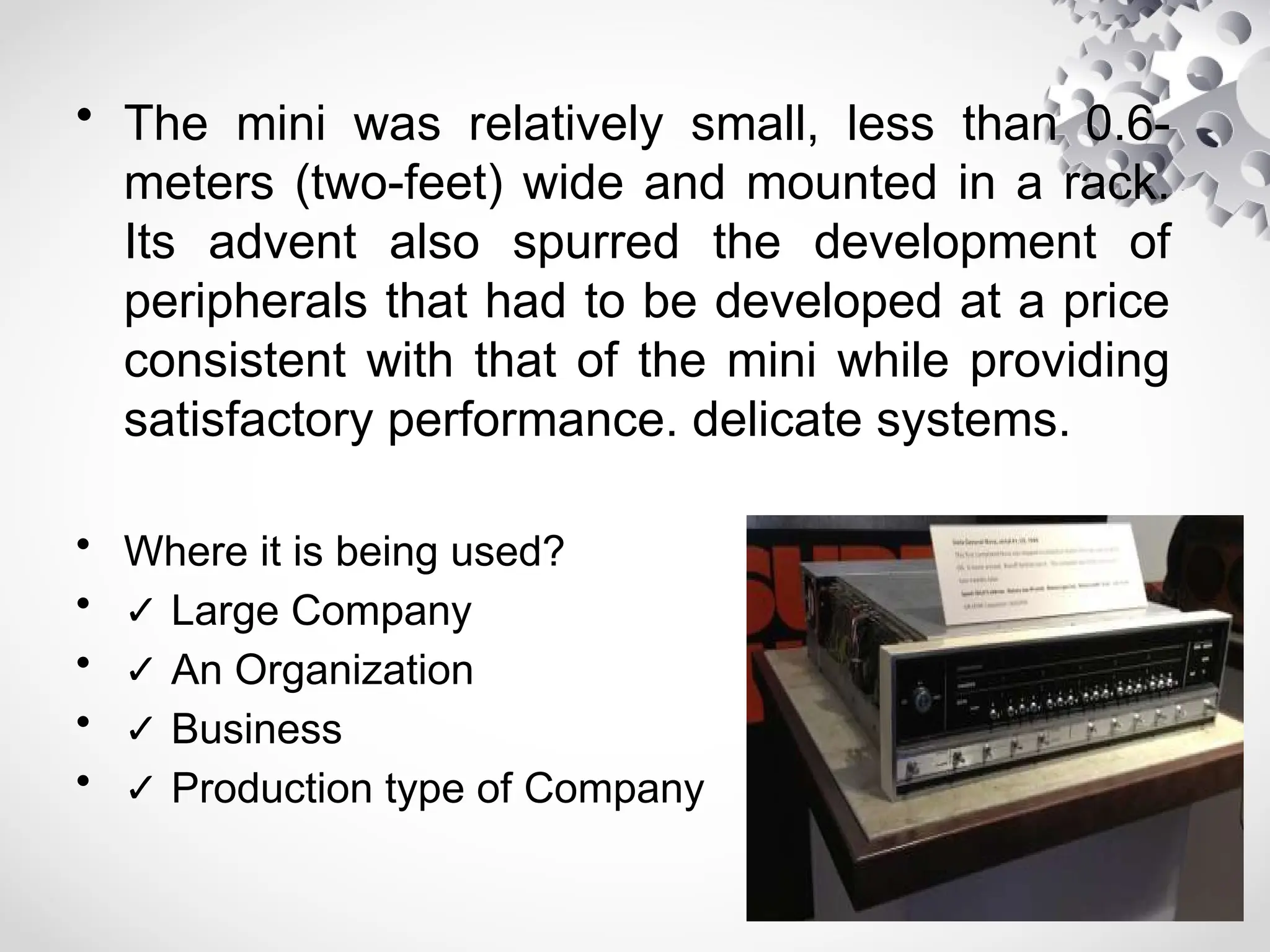 • The mini was relatively small, less than 0.6-
meters (two-feet) wide and mounted in a rack.
Its advent also spurred the development of
peripherals that had to be developed at a price
consistent with that of the mini while providing
satisfactory performance. delicate systems.
• Where it is being used?
• ✓ Large Company
• ✓ An Organization
• ✓ Business
• ✓ Production type of Company
 