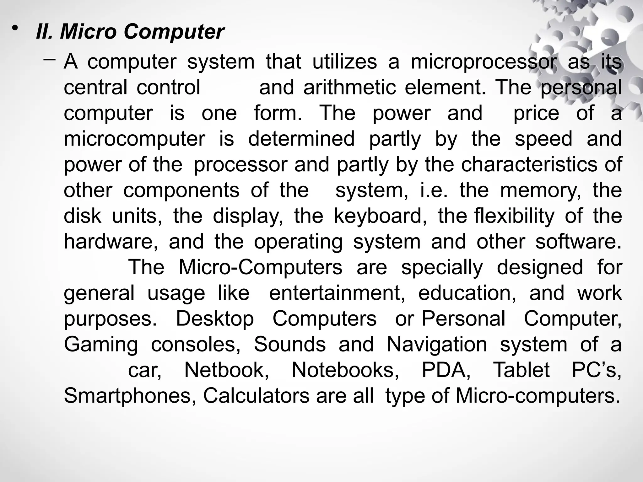 • II. Micro Computer
– A computer system that utilizes a microprocessor as its
central control and arithmetic element. The personal
computer is one form. The power and price of a
microcomputer is determined partly by the speed and
power of the processor and partly by the characteristics of
other components of the system, i.e. the memory, the
disk units, the display, the keyboard, the flexibility of the
hardware, and the operating system and other software.
The Micro-Computers are specially designed for
general usage like entertainment, education, and work
purposes. Desktop Computers or Personal Computer,
Gaming consoles, Sounds and Navigation system of a
car, Netbook, Notebooks, PDA, Tablet PC’s,
Smartphones, Calculators are all type of Micro-computers.
 