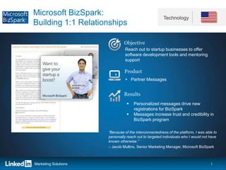 Microsoft BizSpark:
                                                       Technology
Building 1:1 Relationships

                               Objective
                               Reach out to startup businesses to offer
                               software development tools and mentoring
                               support

                               Product
                                 Partner Messages


                               Results
                                    Personalized messages drive new
                                     registrations for BizSpark
                                    Messages increase trust and credibility in
                                     BizSpark program

                      “Because of the interconnectedness of the platform, I was able to
                      personally reach out to targeted individuals who I would not have
                      known otherwise.”
                      – Jacob Mullins, Senior Marketing Manager, Microsoft BizSpark



Marketing Solutions                                                                1
 