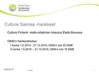 27.4.2016 2
Culture Saimaa -hankkeet
• Culture Finland –katto-ohjelman toteutus Etelä-Savossa
• OKM:n hankerahoitus
• I hanke 1.5.2014 - 31.12.2015; OKM:n tuki 22 000€
• II hanke 1.5.2015 – 31.12.2016; OKM:n tuki 19 000€
 