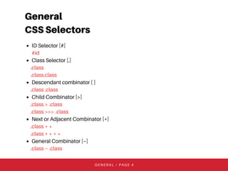 General
CSS Selectors
ID Selector [#]
#id
Class Selector [.]
.class
.class.class
Descendant combinator [ ]
.class .class
Child Combinator [>]
.class > .class
.class >>> .class
Next or Adjacent Combinator [+]
.class + *
.class + * + *
General Combinator [~]
.class ~ .class
GENERAL • PAGE 4
 