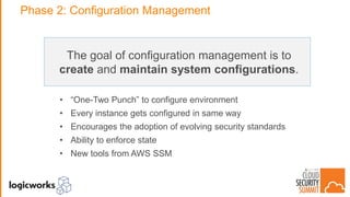 Phase 2: Configuration Management
The goal of configuration management is to
create and maintain system configurations.
• “One-Two Punch” to configure environment
• Every instance gets configured in same way
• Encourages the adoption of evolving security standards
• Ability to enforce state
• New tools from AWS SSM
 