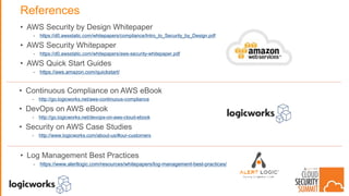 References
• AWS Security by Design Whitepaper
- https://d0.awsstatic.com/whitepapers/compliance/Intro_to_Security_by_Design.pdf
• AWS Security Whitepaper
- https://d0.awsstatic.com/whitepapers/aws-security-whitepaper.pdf
• AWS Quick Start Guides
- https://aws.amazon.com/quickstart/
• Continuous Compliance on AWS eBook
- http://go.logicworks.net/aws-continuous-compliance
• DevOps on AWS eBook
- http://go.logicworks.net/devops-on-aws-cloud-ebook
• Security on AWS Case Studies
- http://www.logicworks.com/about-us/#our-customers
• Log Management Best Practices
- https://www.alertlogic.com/resources/whitepapers/log-management-best-practices/
 