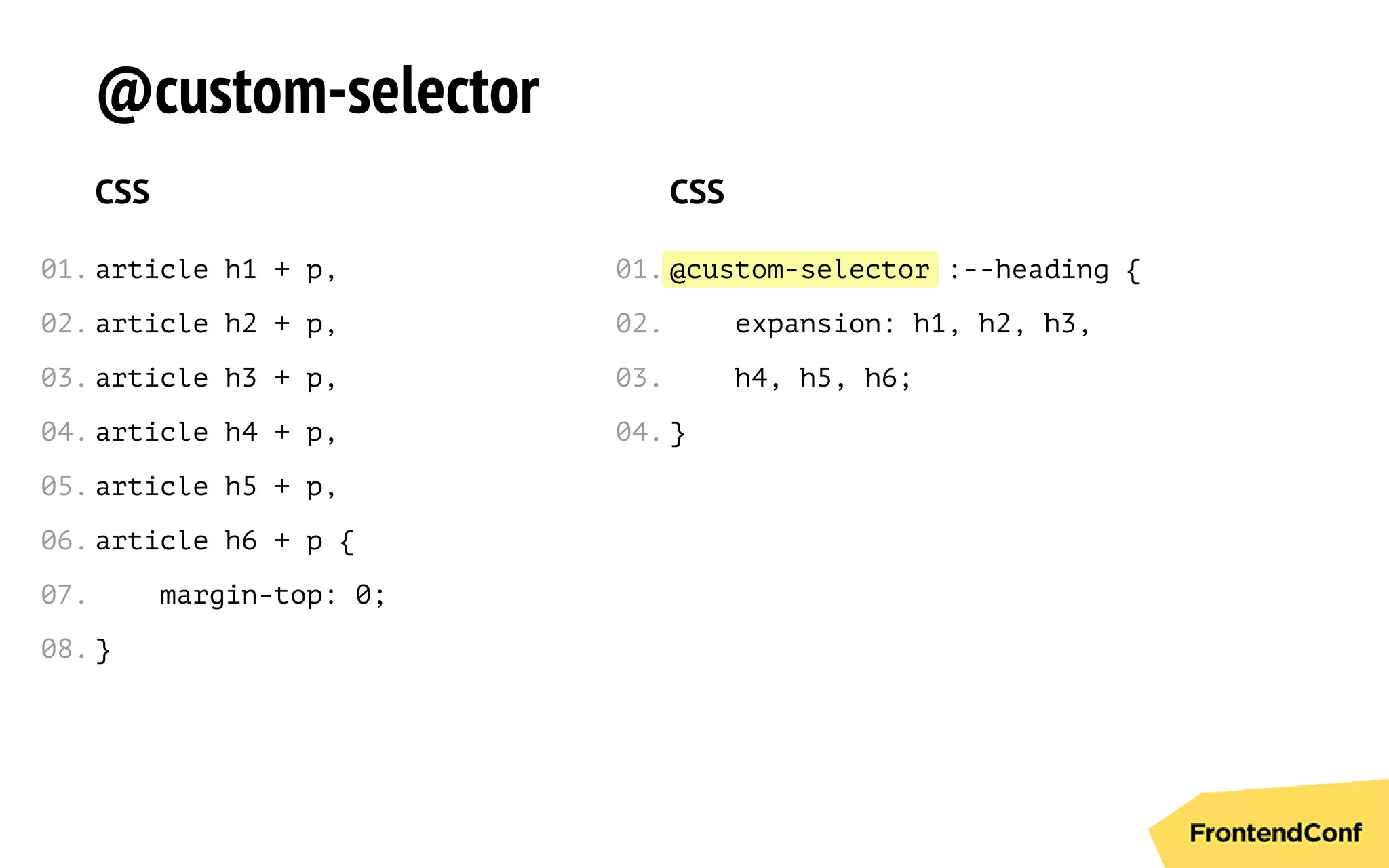 @custom-selector
@custom-selector
CSS
article h1 + p,
article h2 + p,
article h3 + p,
article h4 + p,
article h5 + p,
article h6 + p {
margin-top: 0;
}
CSS
:--heading {
expansion: h1, h2, h3,
h4, h5, h6;
}
01.
02.
03.
04.
05.
06.
07.
08.
01.
02.
03.
04.
 