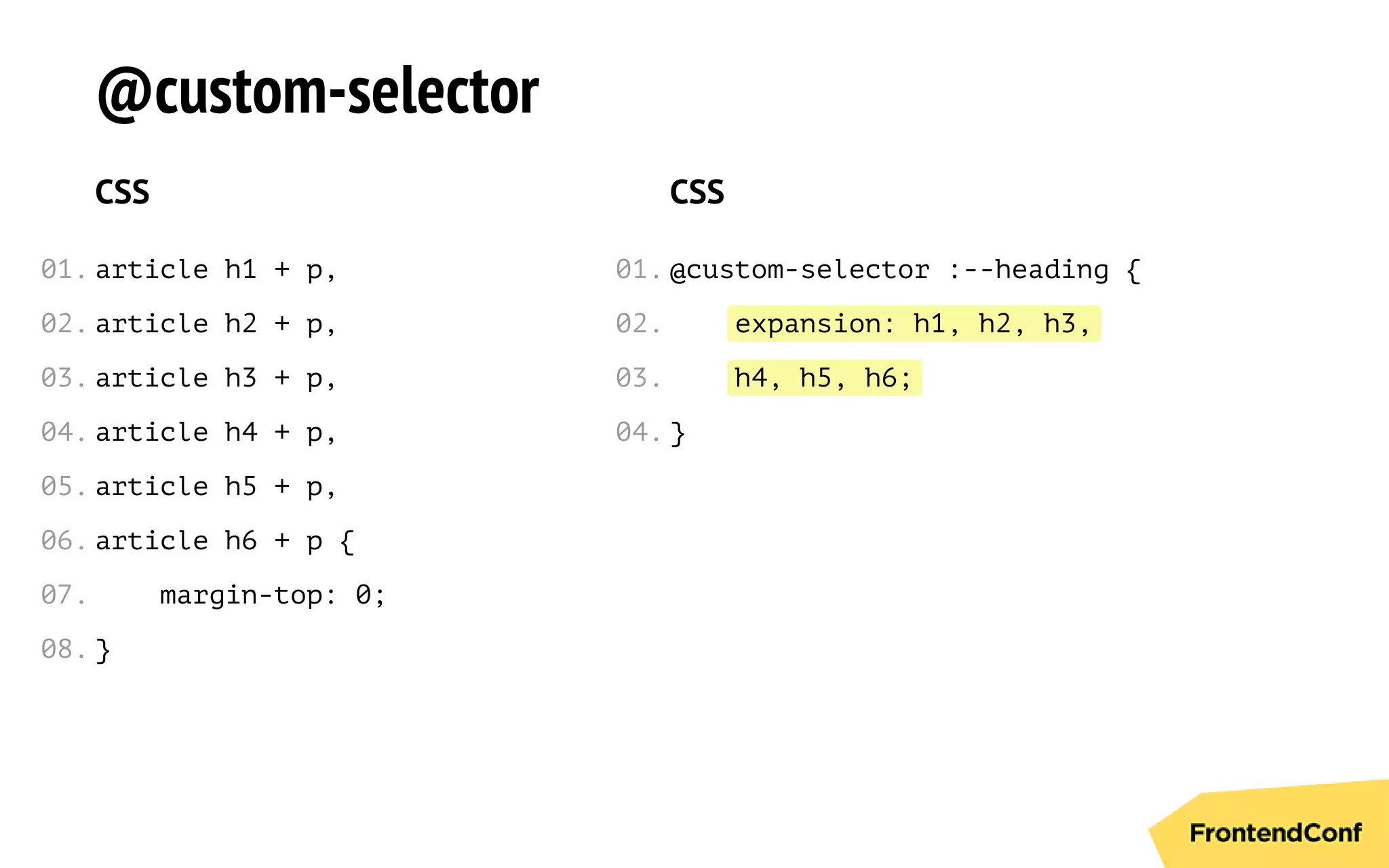 expansion: h1, h2, h3,
h4, h5, h6;
@custom-selector
CSS
article h1 + p,
article h2 + p,
article h3 + p,
article h4 + p,
article h5 + p,
article h6 + p {
margin-top: 0;
}
CSS
@custom-selector :--heading {
}
01.
02.
03.
04.
05.
06.
07.
08.
01.
02.
03.
04.
 