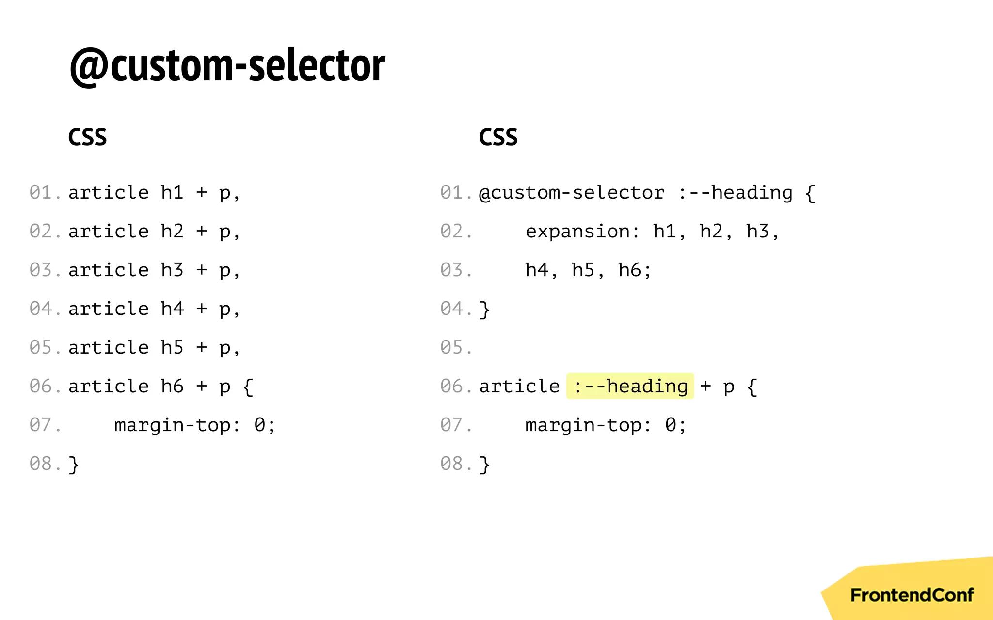 :--heading
@custom-selector
CSS
article h1 + p,
article h2 + p,
article h3 + p,
article h4 + p,
article h5 + p,
article h6 + p {
margin-top: 0;
}
CSS
@custom-selector :--heading {
expansion: h1, h2, h3,
h4, h5, h6;
}
article + p {
margin-top: 0;
}
01.
02.
03.
04.
05.
06.
07.
08.
01.
02.
03.
04.
05.
06.
07.
08.
 