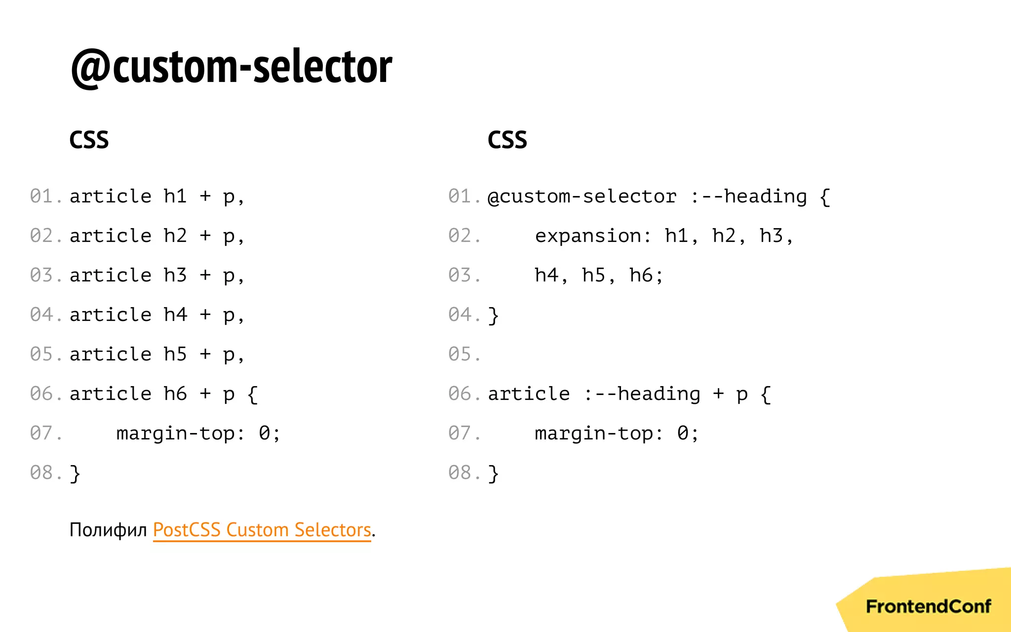 @custom-selector
CSS
article h1 + p,
article h2 + p,
article h3 + p,
article h4 + p,
article h5 + p,
article h6 + p {
margin-top: 0;
}
CSS
@custom-selector :--heading {
expansion: h1, h2, h3,
h4, h5, h6;
}
article :--heading + p {
margin-top: 0;
}
Полифил PostCSS Custom Selectors.
01.
02.
03.
04.
05.
06.
07.
08.
01.
02.
03.
04.
05.
06.
07.
08.
 